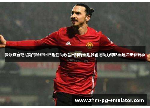 曼联官宣范尼斯特鲁伊回归担任助教昔日神锋重返梦剧场助力球队重建冲击新赛季