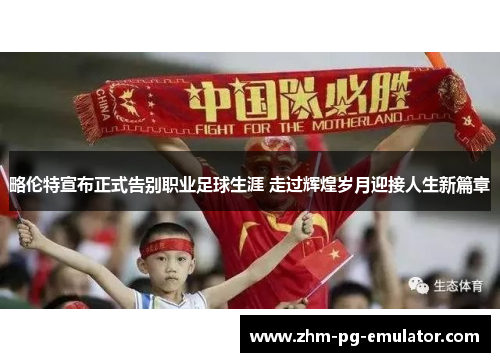 略伦特宣布正式告别职业足球生涯 走过辉煌岁月迎接人生新篇章 略伦特宣布正式告别职业足球生涯 走过辉煌岁月迎接人生新篇章