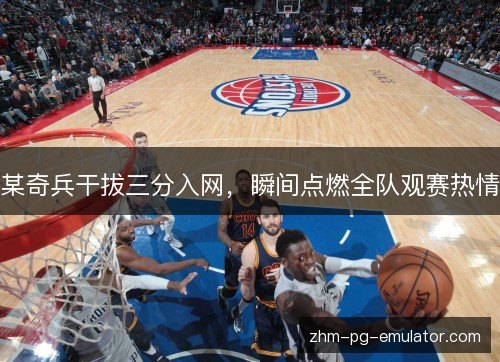 某奇兵干拔三分入网,瞬间点燃全队观赛热情 某奇兵干拔三分入网,瞬间点燃全队观赛热情